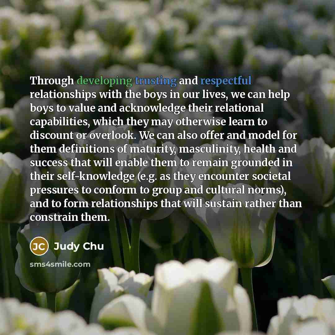 “Through developing trusting and respectful relationships with the boys in our lives, we can help boys to value and acknowledge their relational capabilities, which they may otherwise learn to discount or overlook. We can also offer and model for them definitions of maturity, masculinity, health…” quote by Judy Chu