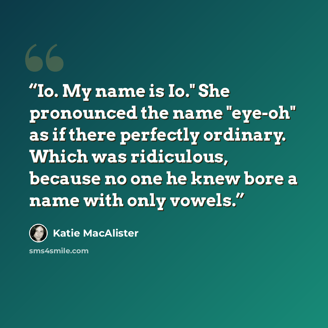 “Io. My name is Io." She pronounced the name "eye-oh" as if there perfectly ordinary. Which was ridiculous, because no one he knew bore a name with only vowels.” quote by Katie MacAlister