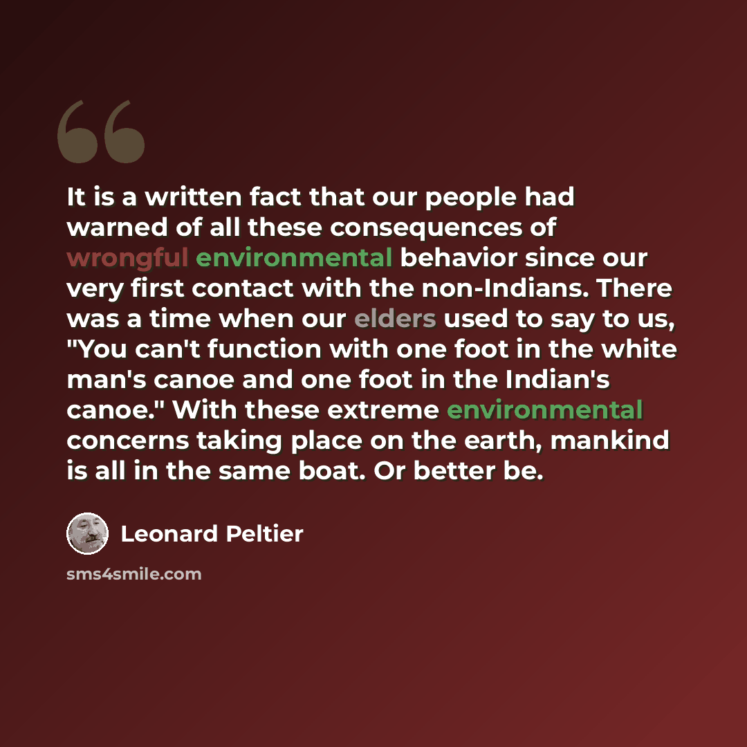 “It is a written fact that our people had warned of all these consequences of wrongful environmental behavior since our very first contact with the non-Indians. There was a time when our elders used to say to us, "You can't function with one foot in the white man's canoe and one foot in the…” quote by Leonard Peltier