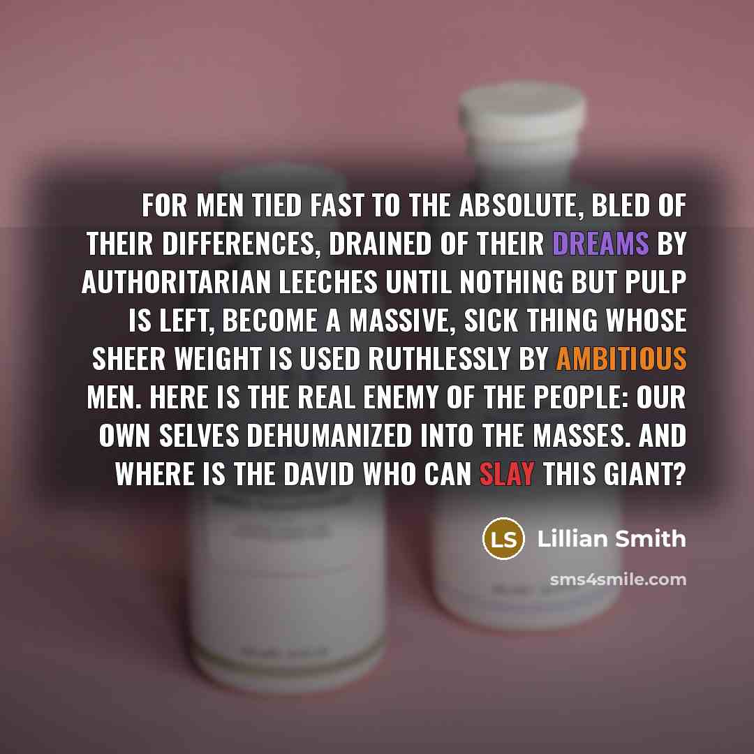 “For men tied fast to the absolute, bled of their differences, drained of their dreams by authoritarian leeches until nothing but pulp is left, become a massive, sick Thing whose sheer weight is used ruthlessly by ambitious men. Here is the real enemy of the people: our own selves dehumanized into…” quote by Lillian Smith