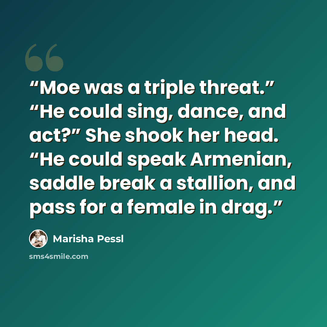 “Moe was a triple threat.” “He could sing, dance, and act?” She shook her head. “He could speak Armenian, saddle break a stallion, and pass for a female in drag.” quote by Marisha Pessl
