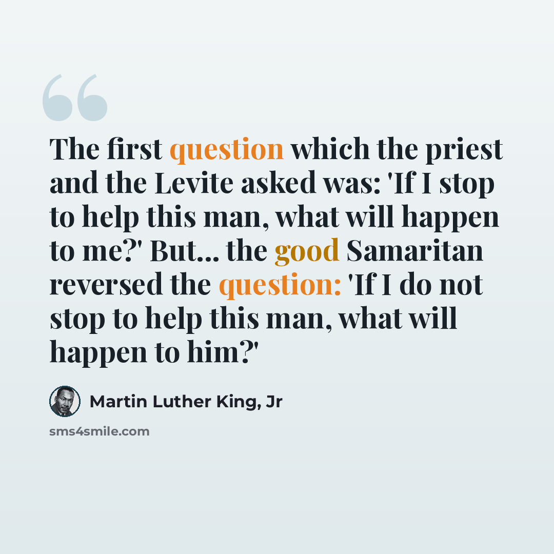 “The first question which the priest and the Levite asked was: 'If I stop to help this man, what will happen to me?' But... the good Samaritan reversed the question: 'If I do not stop to help this man, what will happen to him?'” quote by Martin Luther King, Jr