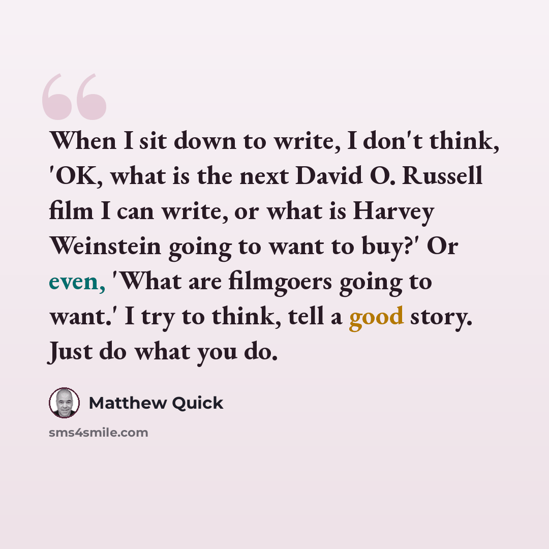 “When I sit down to write, I don't think, 'OK, what is the next David O. Russell film I can write, or what is Harvey Weinstein going to want to buy?' Or even, 'What are filmgoers going to want.' I try to think, tell a good story. Just do what you do.” quote by Matthew Quick
