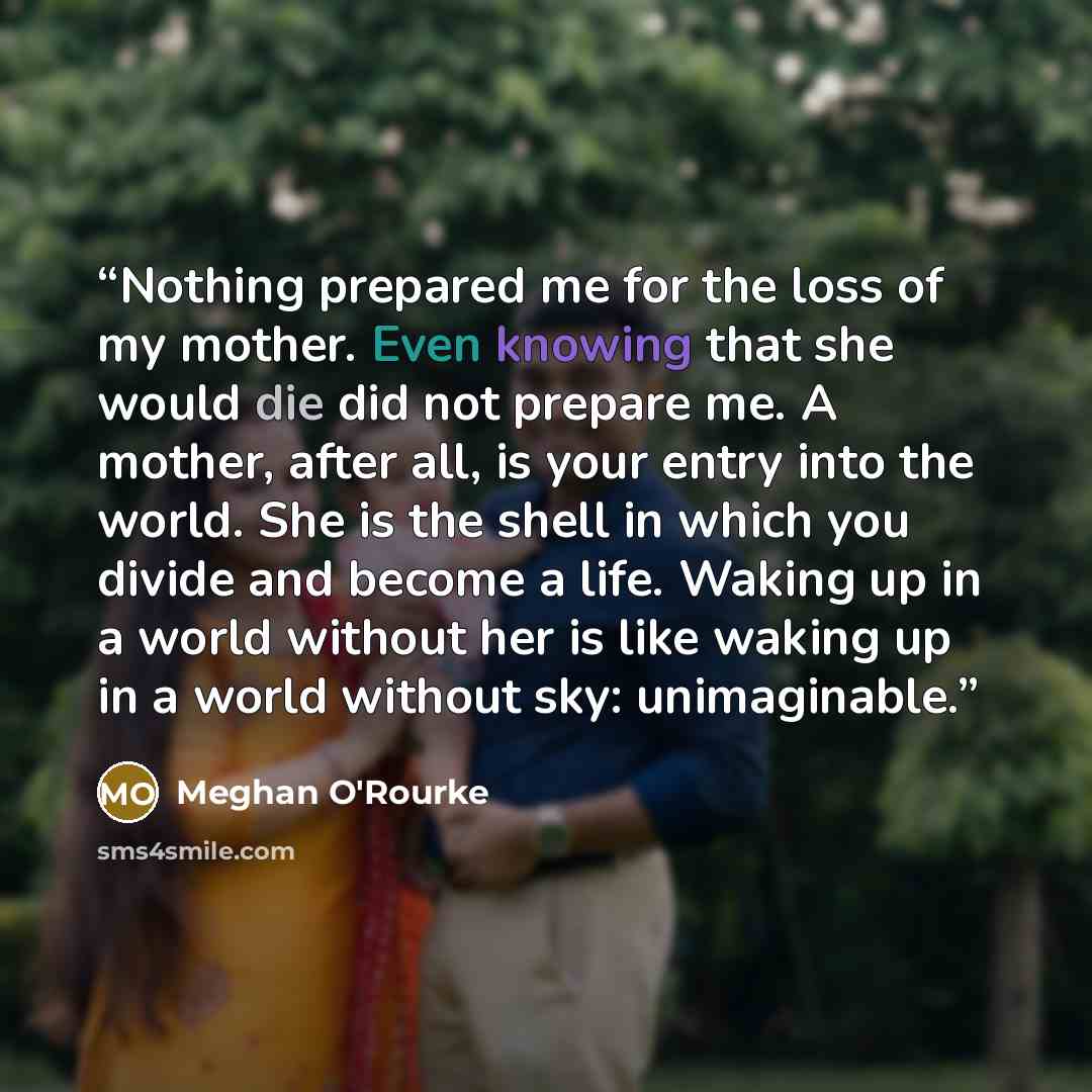 “Nothing prepared me for the loss of my mother. Even knowing that she would die did not prepare me. A mother, after all, is your entry into the world. She is the shell in which you divide and become a life. Waking up in a world without her is like waking up in a world without sky: unimaginable.” quote by Meghan O'Rourke