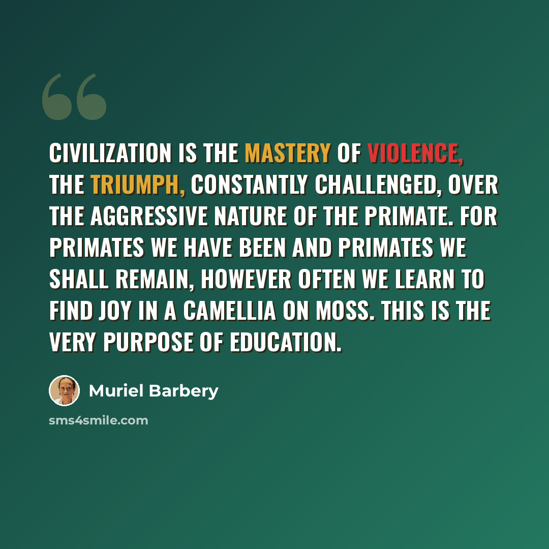 “Civilization is the mastery of violence, the triumph, constantly challenged, over the aggressive nature of the primate. For primates we have been and primates we shall remain, however often we learn to find joy in a camellia on moss. This is the very purpose of education.” quote by Muriel Barbery