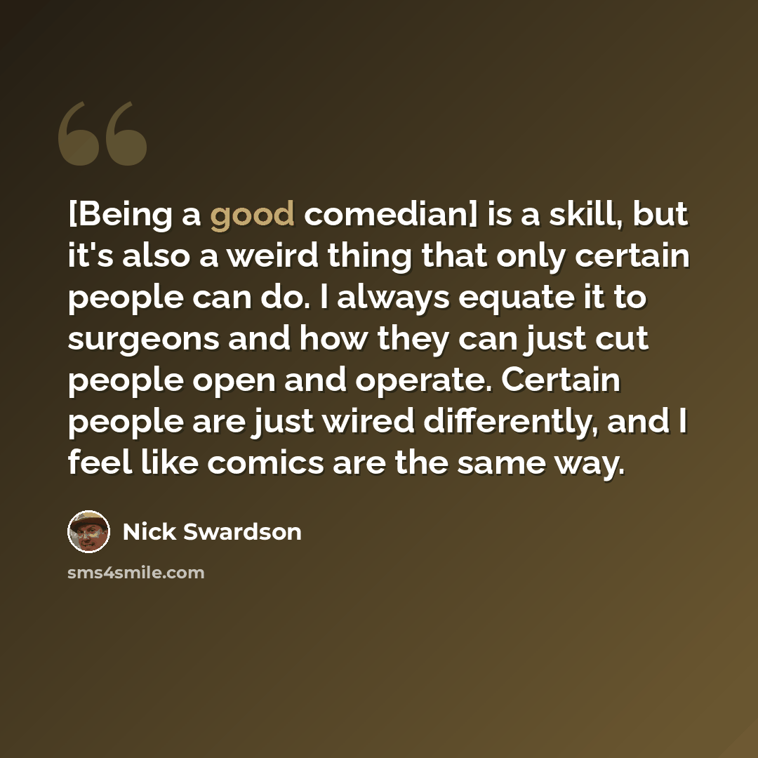 “[Being a good comedian] is a skill, but it's also a weird thing that only certain people can do. I always equate it to surgeons and how they can just cut people open and operate. Certain people are just wired differently, and I feel like comics are the same way.” quote by Nick Swardson