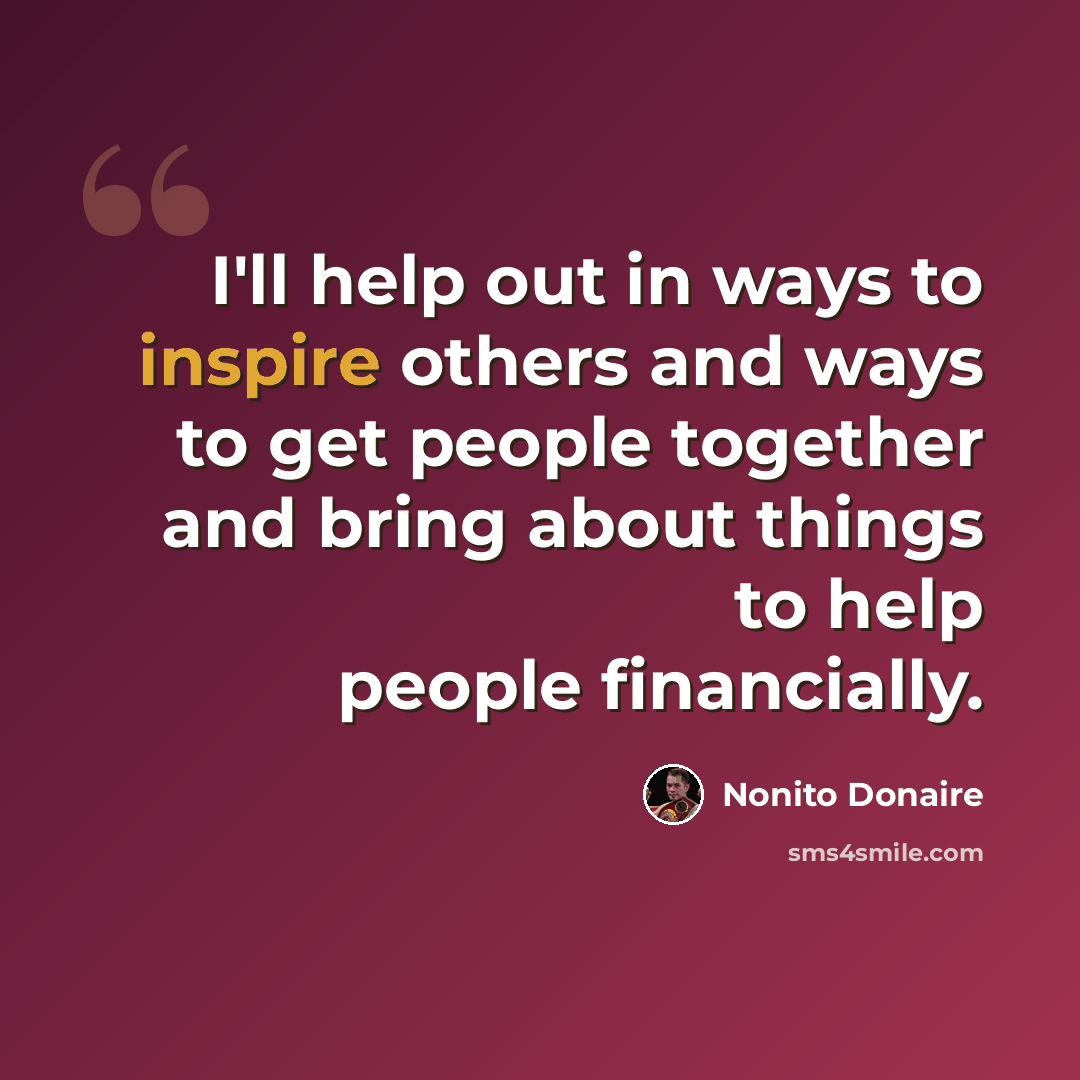 “I'll help out in ways to inspire others and ways to get people together and bring about things to help people financially.” quote by Nonito Donaire