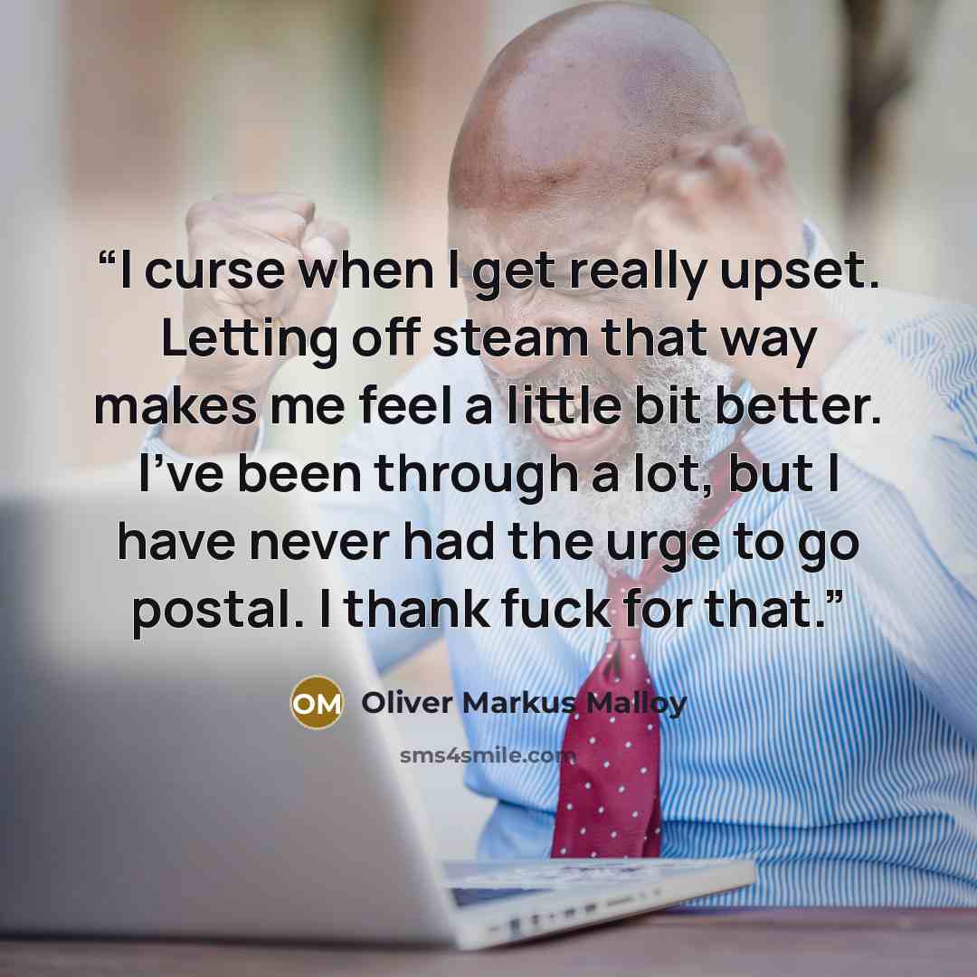 “I curse when I get really upset. Letting off steam that way makes me feel a little bit better. I've been through a lot, but I have never had the urge to go postal. I thank fuck for that.” quote by Oliver Markus Malloy