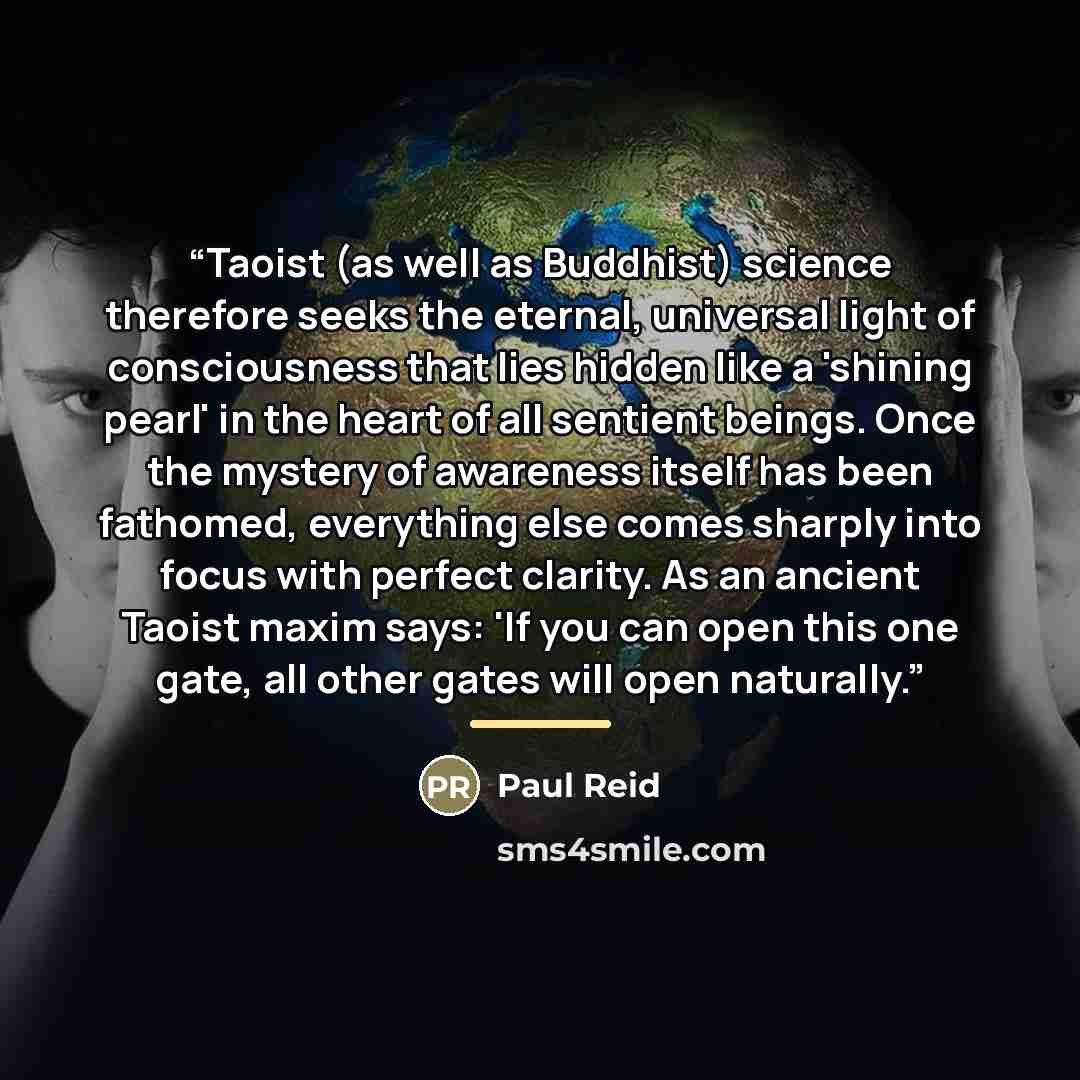 “Taoist (as well as Buddhist) science therefore seeks the eternal, universal light of consciousness that lies hidden like a 'shining pearl' in the heart of all sentient beings. Once the mystery of awareness itself has been fathomed, everything else comes sharply into focus with perfect clarity. As…” quote by Paul Reid