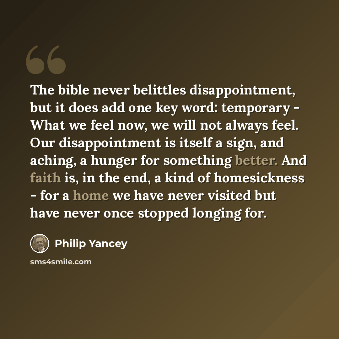“The bible never belittles disappointment, but it does add one key word: temporary - What we feel now, we will not always feel. Our disappointment is itself a sign, and aching, a hunger for something better. And faith is, in the end, a kind of homesickness - for a home we have never visited but…” quote by Philip Yancey