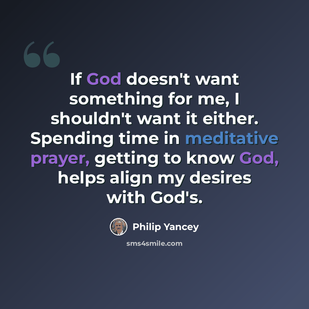 “If God doesn't want something for me, I shouldn't want it either. Spending time in meditative prayer, getting to know God, helps align my desires with God's.” quote by Philip Yancey