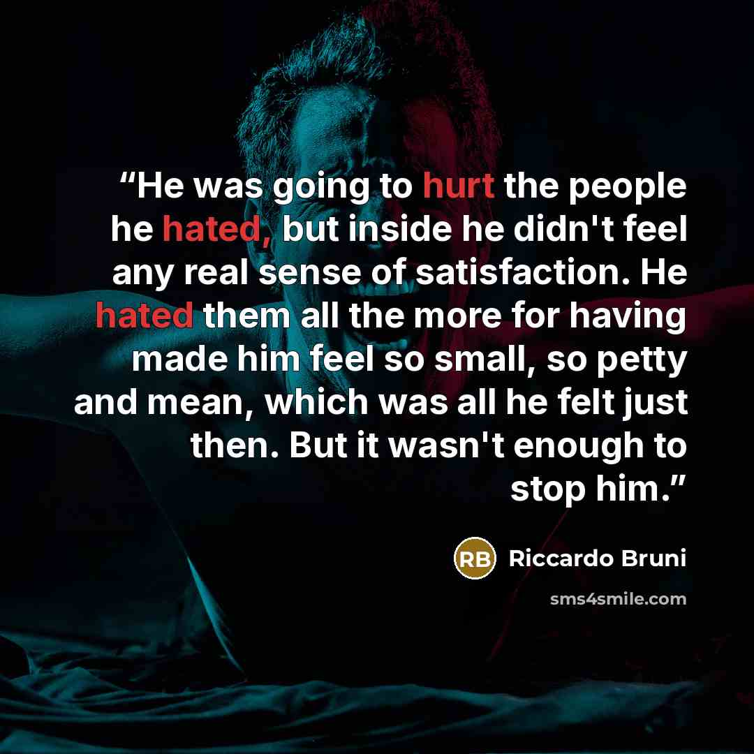 “He was going to hurt the people he hated, but inside he didn't feel any real sense of satisfaction. He hated them all the more for having made him feel so small, so petty and mean, which was all he felt just then. But it wasn't enough to stop him.” quote by Riccardo Bruni