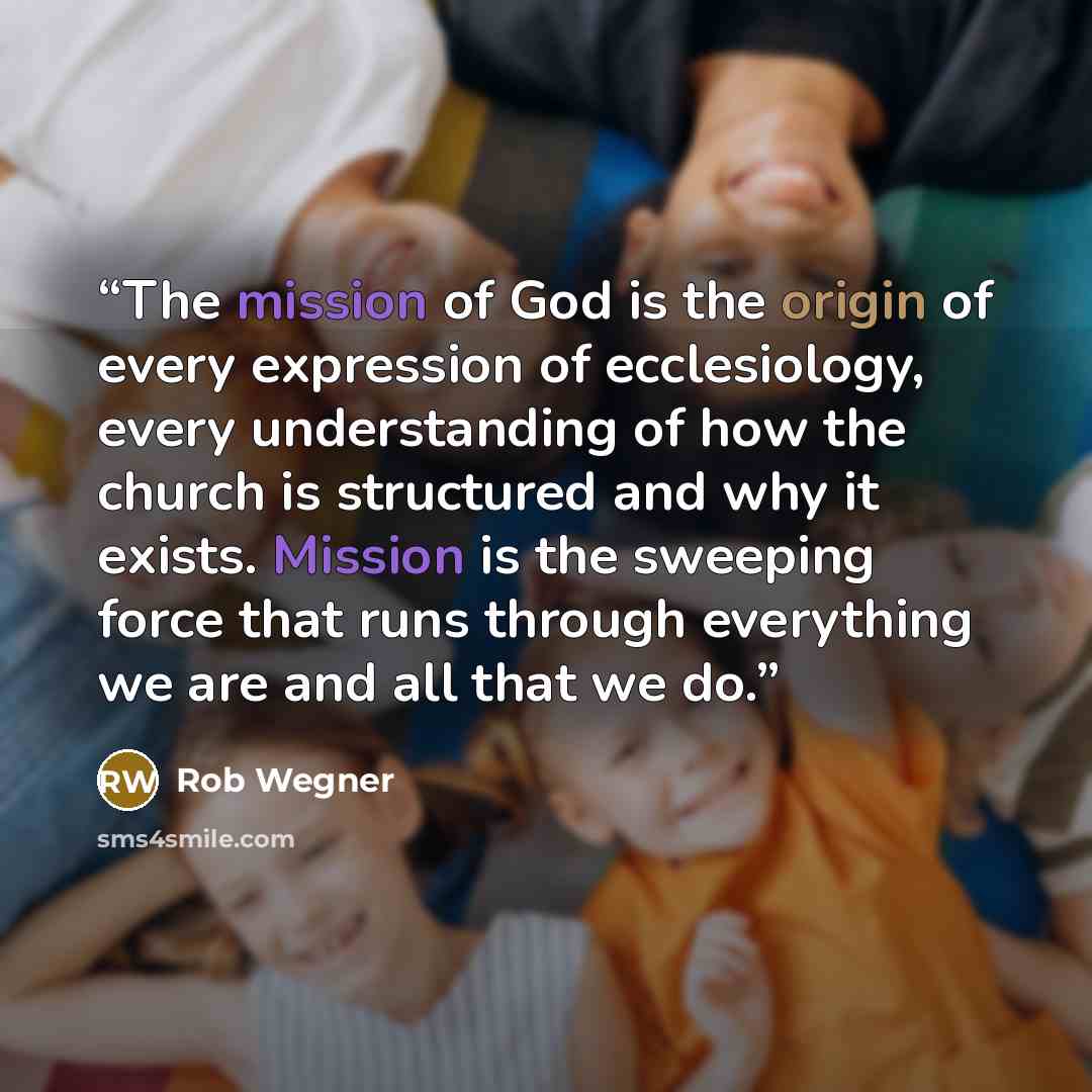 “The mission of God is the origin of every expression of ecclesiology, every understanding of how the church is structured and why it exists. Mission is the sweeping force that runs through everything we are and all that we do.” quote by Rob Wegner