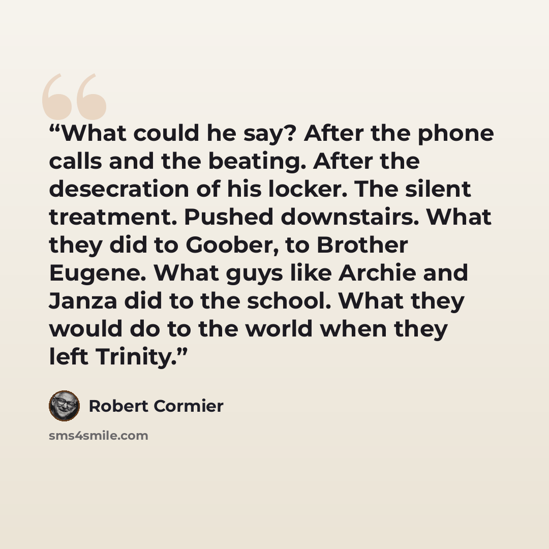 “What could he say? After the phone calls and the beating. After the desecration of his locker. The silent treatment. Pushed downstairs. What they did to Goober, to Brother Eugene. What guys like Archie and Janza did to the school. What they would do to the world when they left Trinity.” quote by Robert Cormier