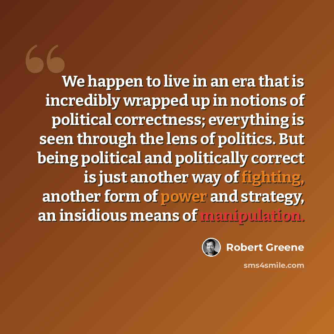 “We happen to live in an era that is incredibly wrapped up in notions of political correctness; everything is seen through the lens of politics. But being political and politically correct is just another way of fighting, another form of power and strategy, an insidious means of manipulation.” quote by Robert Greene