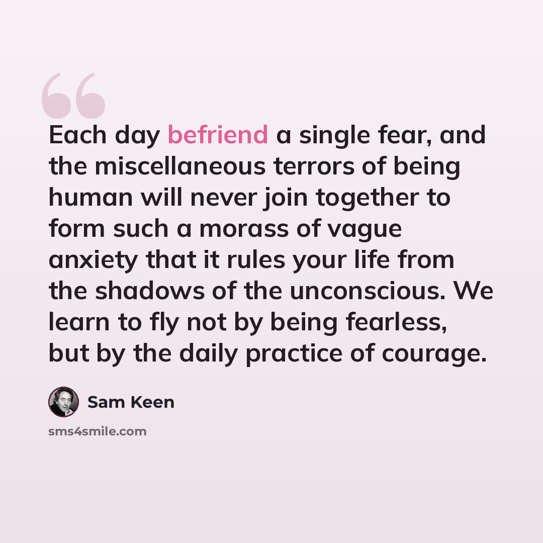 “Each day befriend a single fear, and the miscellaneous terrors of being human will never join together to form such a morass of vague anxiety that it rules your life from the shadows of the unconscious. We learn to fly not by being fearless, but by the daily practice of courage.” quote by Sam Keen
