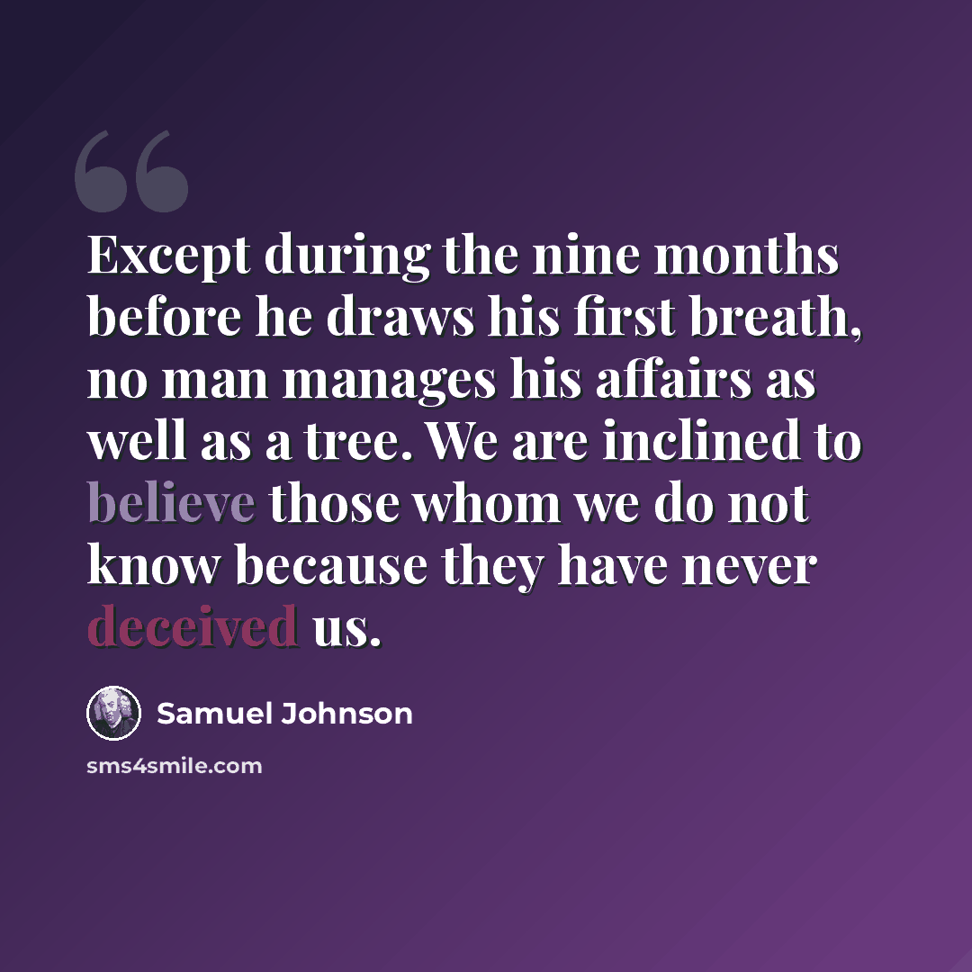 “Except during the nine months before he draws his first breath, no man manages his affairs as well as a tree. We are inclined to believe those whom we do not know because they have never deceived us.” quote by Samuel Johnson