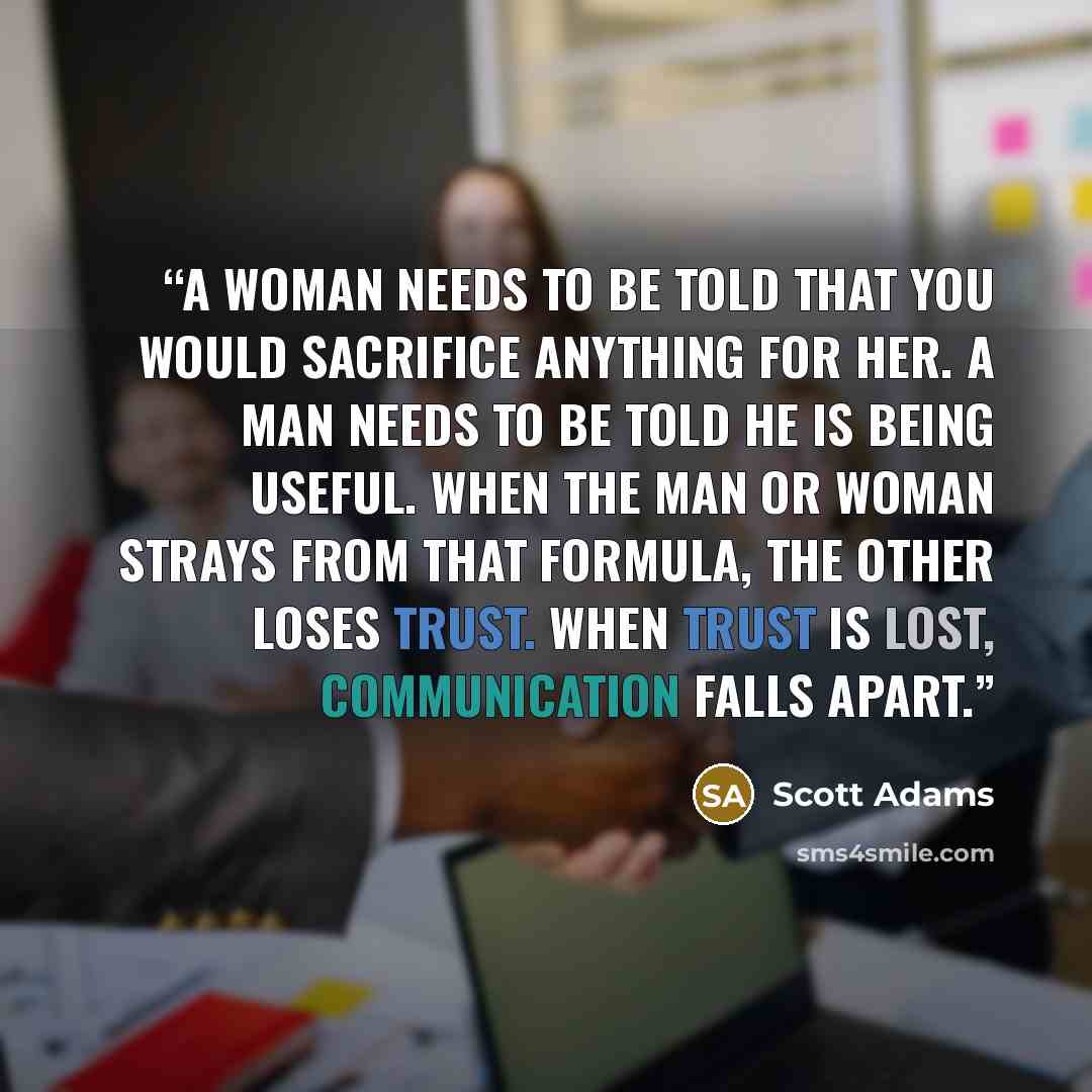 “A woman needs to be told that you would sacrifice anything for her. A man needs to be told he is being useful. When the man or woman strays from that formula, the other loses trust. When trust is lost, communication falls apart.” quote by Scott Adams