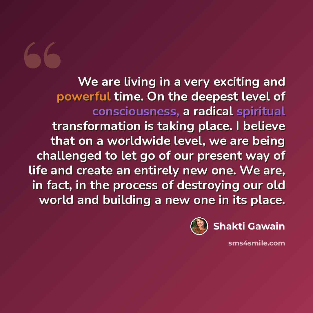 “We are living in a very exciting and powerful time. On the deepest level of consciousness, a radical spiritual transformation is taking place. I believe that on a worldwide level, we are being challenged to let go of our present way of life and create an entirely new one. We are, in fact, in the…” quote by Shakti Gawain