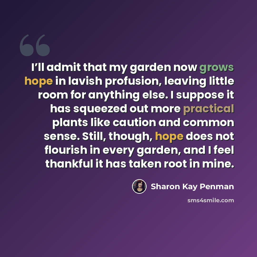 “I’ll admit that my garden now grows hope in lavish profusion, leaving little room for anything else. I suppose it has squeezed out more practical plants like caution and common sense. Still, though, hope does not flourish in every garden, and I feel thankful it has taken root in mine.” quote by Sharon Kay Penman