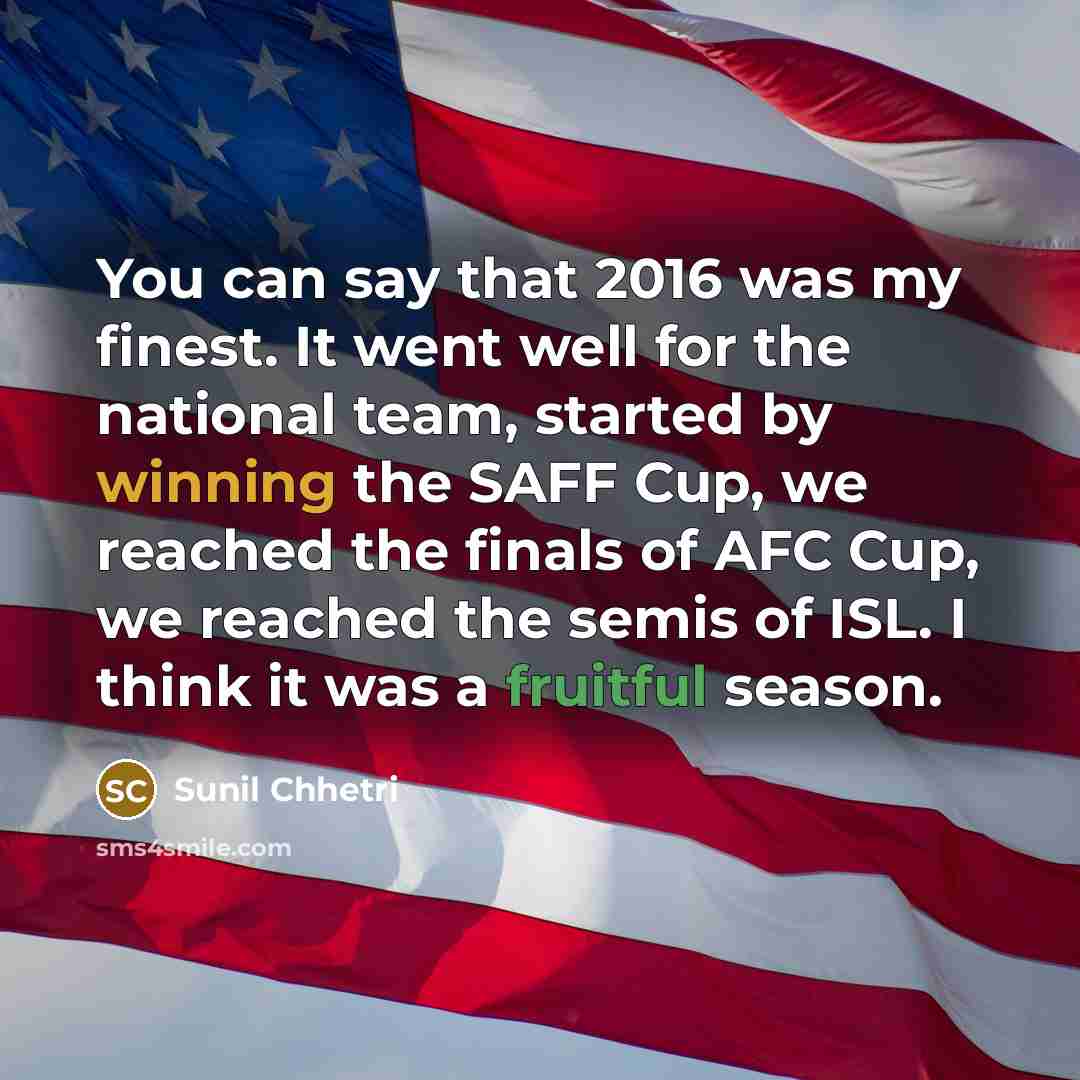 “You can say that 2016 was my finest. It went well for the national team, started by winning the SAFF Cup, we reached the finals of AFC Cup, we reached the semis of ISL. I think it was a fruitful season.” quote by Sunil Chhetri