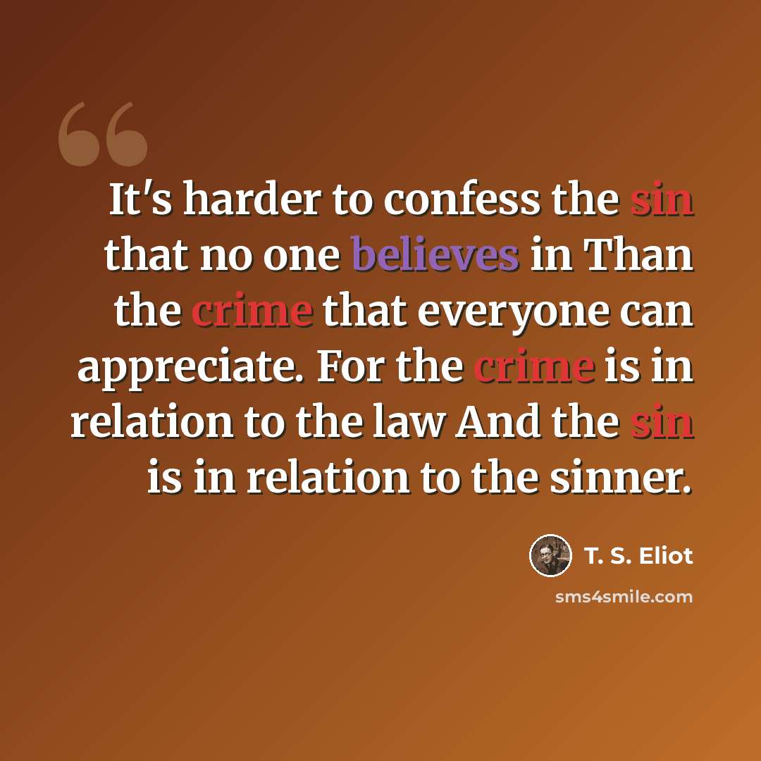 “It's harder to confess the sin that no one believes in Than the crime that everyone can appreciate. For the crime is in relation to the law And the sin is in relation to the sinner.” quote by T. S. Eliot