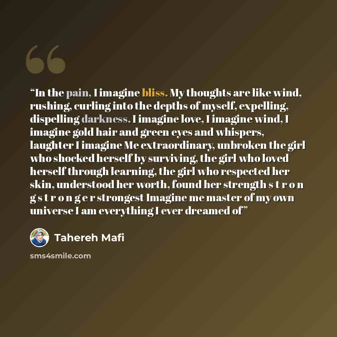 “In the pain, I imagine bliss. My thoughts are like wind, rushing, curling into the depths of myself, expelling, dispelling darkness. I imagine love, I imagine wind, I imagine gold hair and green eyes and whispers, laughter I imagine Me extraordinary, unbroken the girl who shocked herself by…” quote by Tahereh Mafi