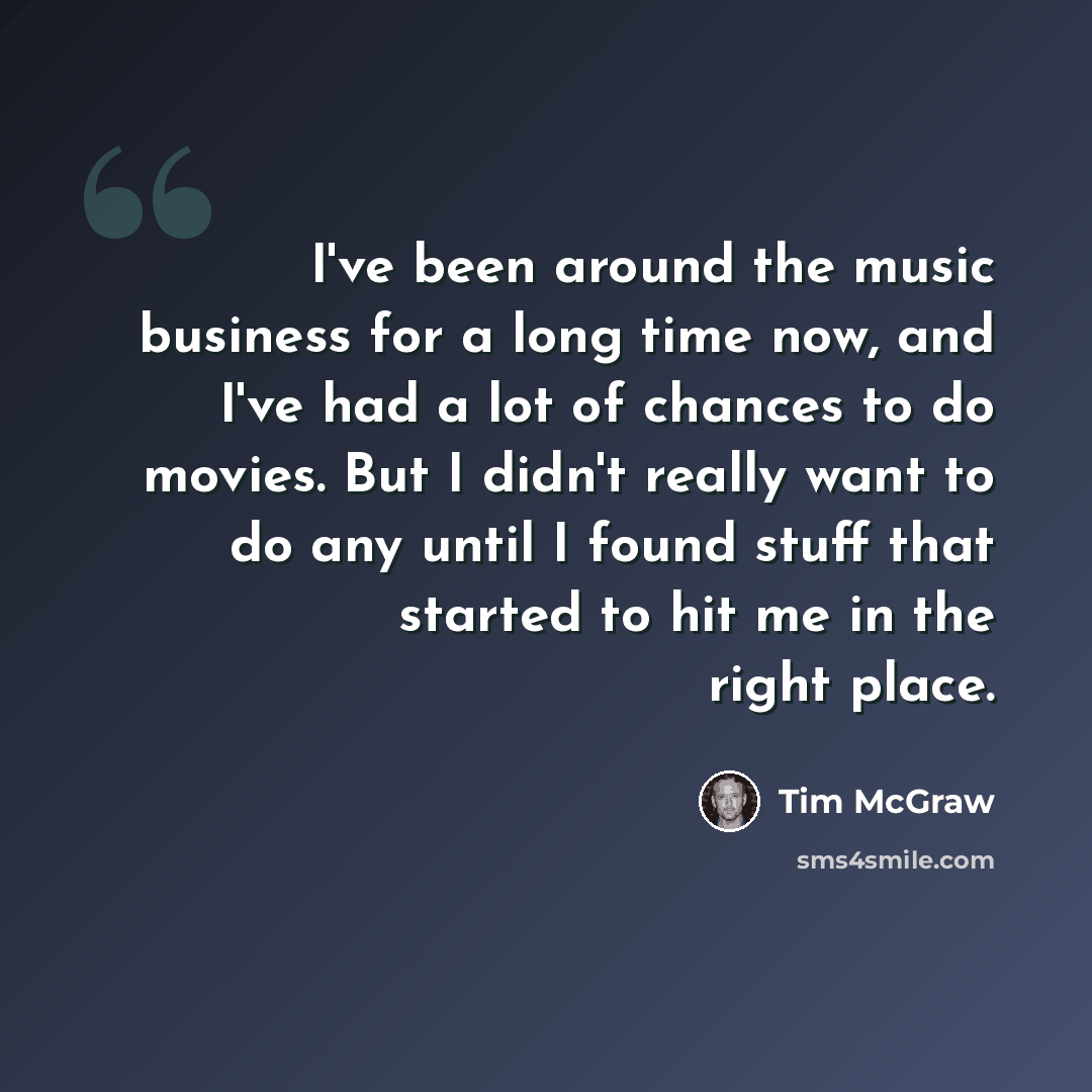 “I've been around the music business for a long time now, and I've had a lot of chances to do movies. But I didn't really want to do any until I found stuff that started to hit me in the right place.” quote by Tim McGraw