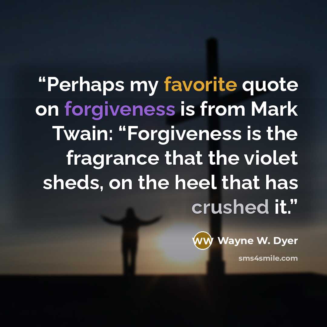 “Perhaps my favorite quote on forgiveness is from Mark Twain: “Forgiveness is the fragrance that the violet sheds, on the heel that has crushed it.” quote by Wayne W. Dyer