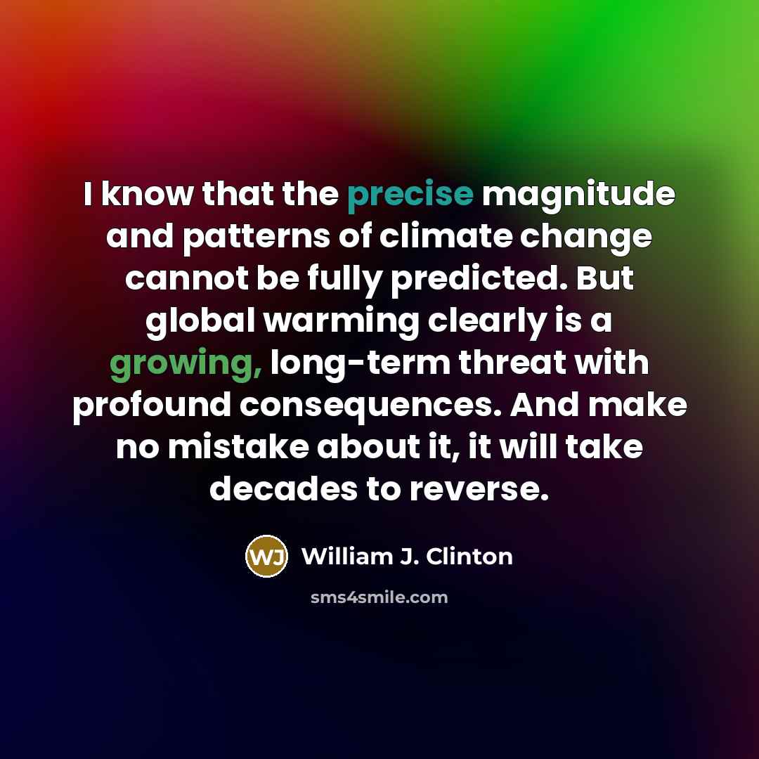 “I know that the precise magnitude and patterns of climate change cannot be fully predicted. But global warming clearly is a growing, long-term threat with profound consequences. And make no mistake about it, it will take decades to reverse.” quote by William J. Clinton
