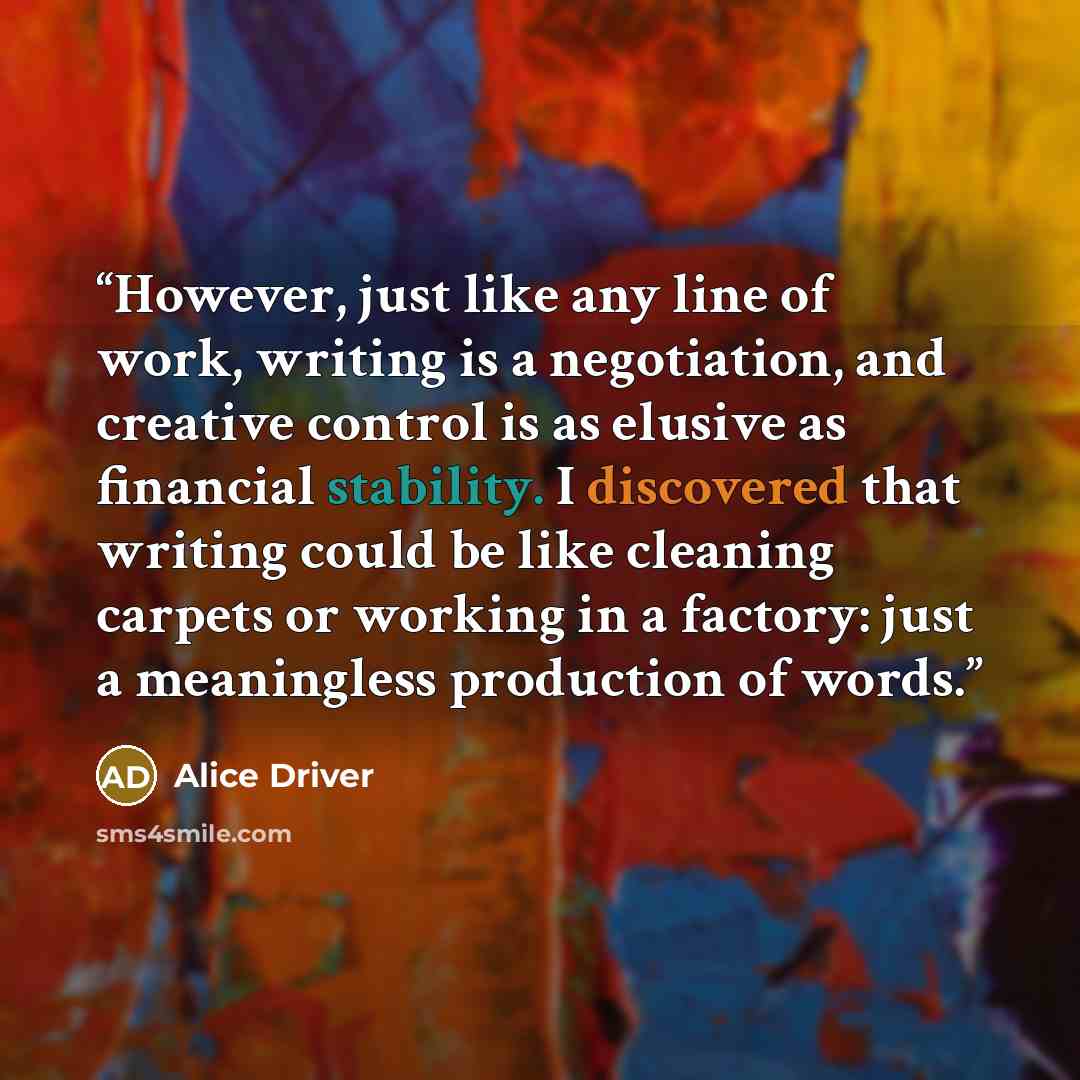“However, just like any line of work, writing is a negotiation, and creative control is as elusive as financial stability. I discovered that writing could be like cleaning carpets or working in a factory: just a meaningless production of words.” quote by Alice Driver