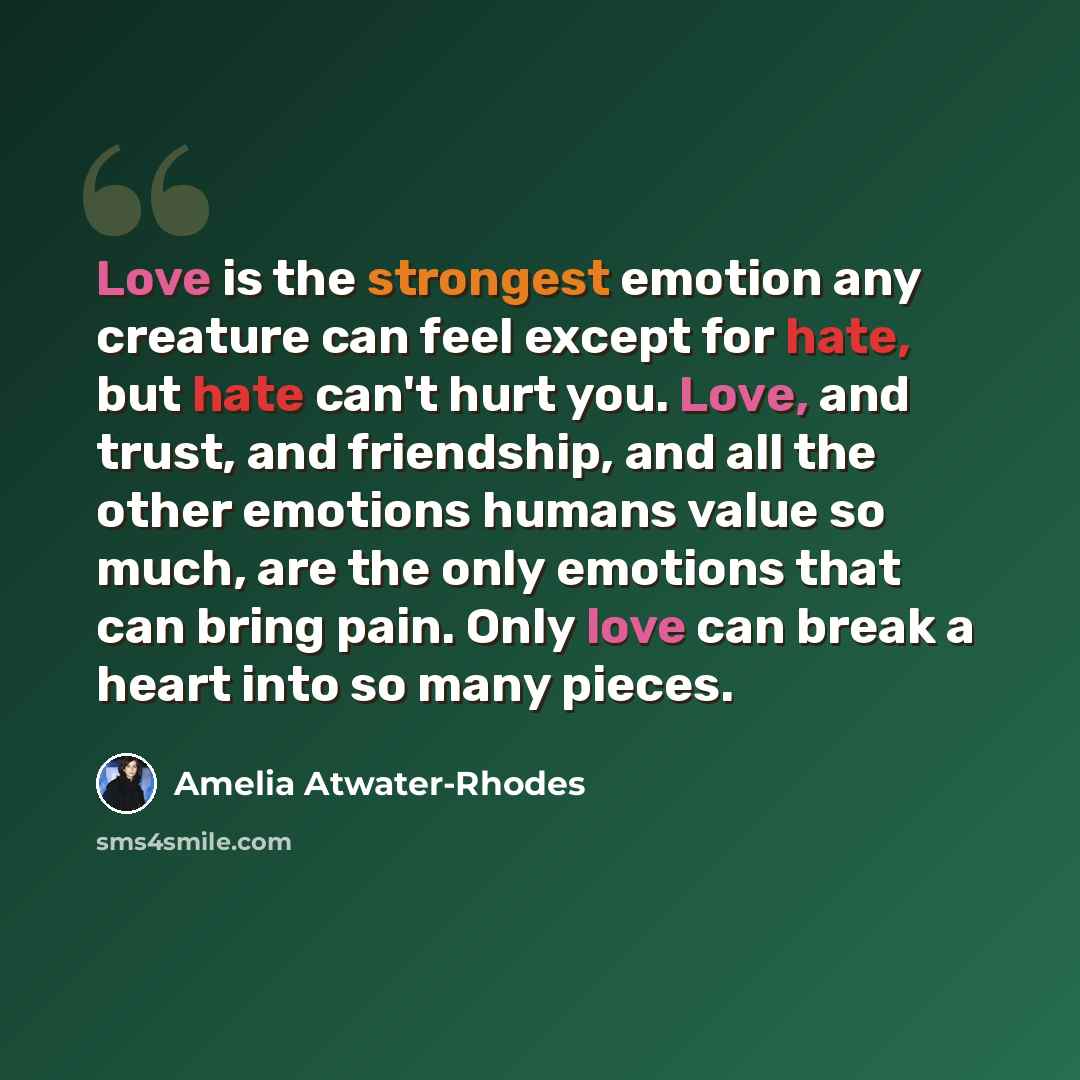 “Love is the strongest emotion any creature can feel except for hate, but hate can't hurt you. Love, and trust, and friendship, and all the other emotions humans value so much, are the only emotions that can bring pain. Only love can break a heart into so many pieces.” quote by Amelia Atwater-Rhodes