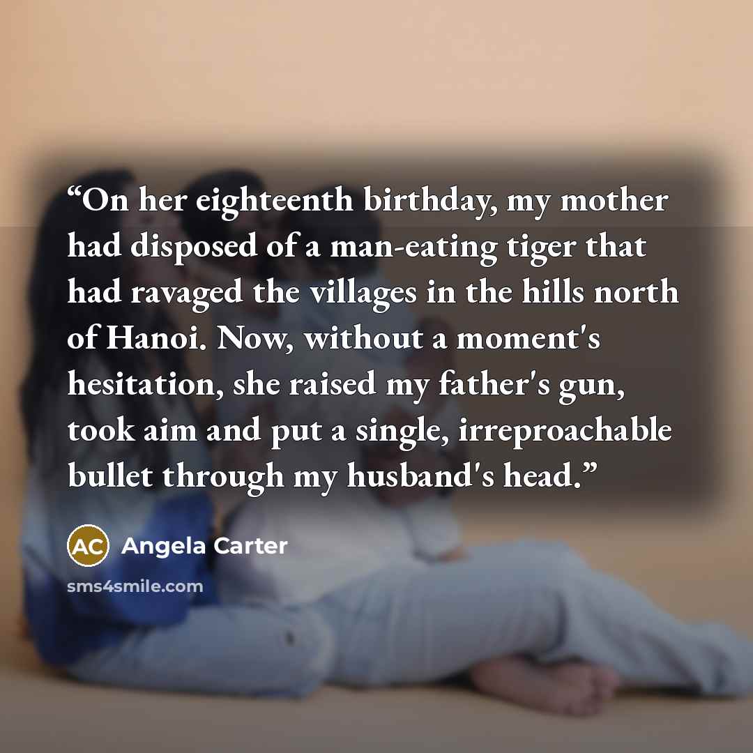 “On her eighteenth birthday, my mother had disposed of a man-eating tiger that had ravaged the villages in the hills north of Hanoi. Now, without a moment's hesitation, she raised my father's gun, took aim and put a single, irreproachable bullet through my husband's head.” quote by Angela Carter