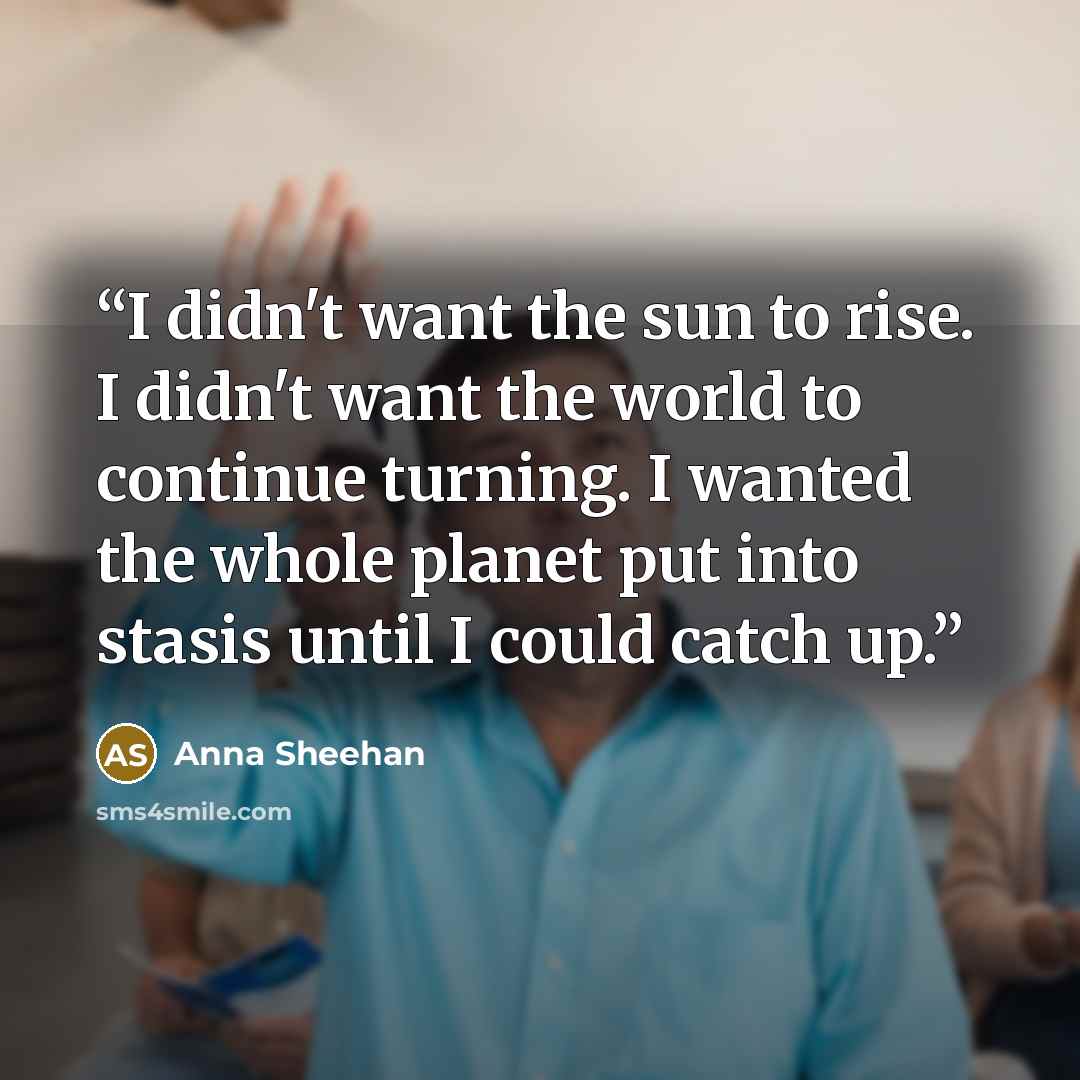 “I didn't want the sun to rise. I didn't want the world to continue turning. I wanted the whole planet put into stasis until I could catch up.” quote by Anna Sheehan
