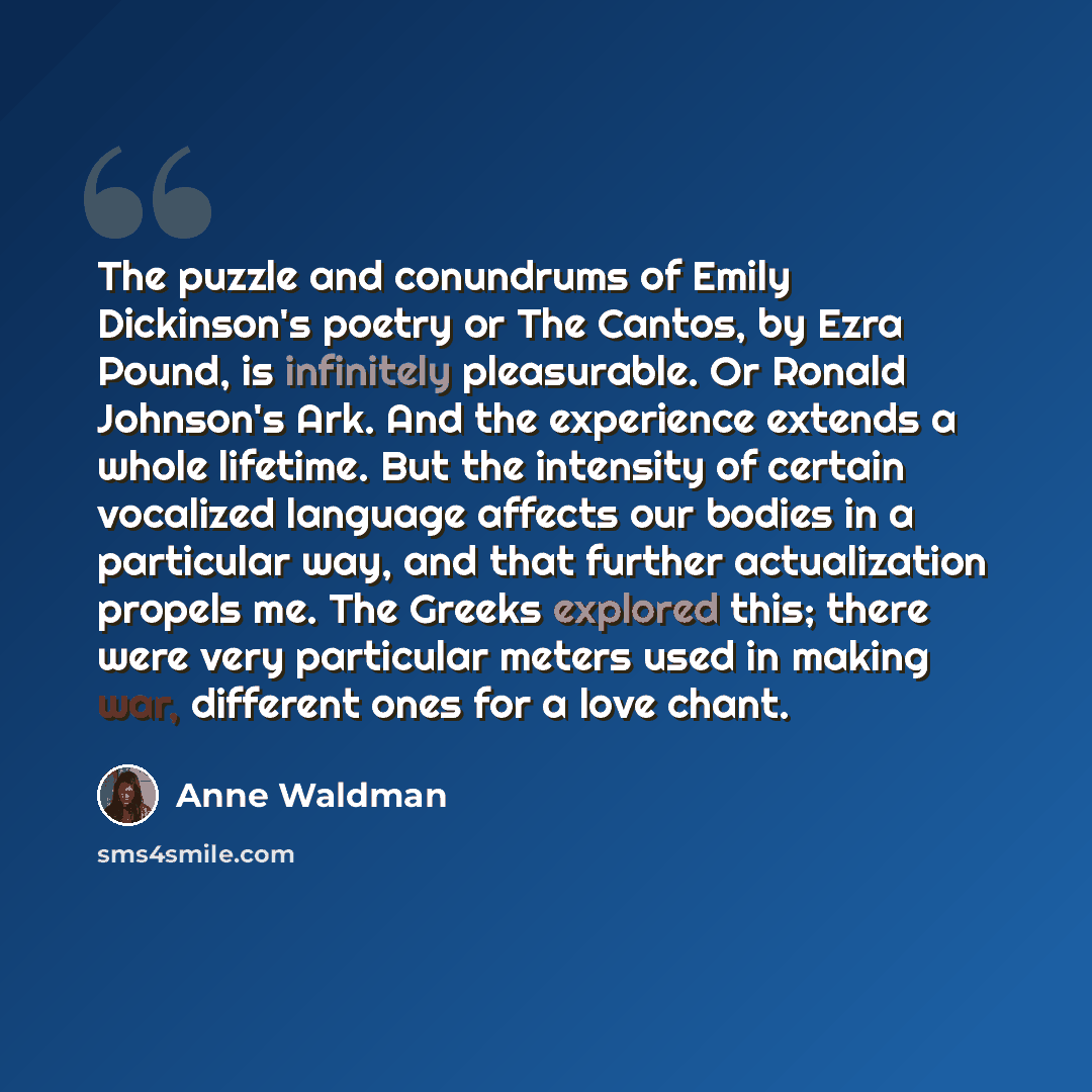 “The puzzle and conundrums of Emily Dickinson's poetry or The Cantos, by Ezra Pound, is infinitely pleasurable. Or Ronald Johnson's Ark. And the experience extends a whole lifetime. But the intensity of certain vocalized language affects our bodies in a particular way, and that further…” quote by Anne Waldman