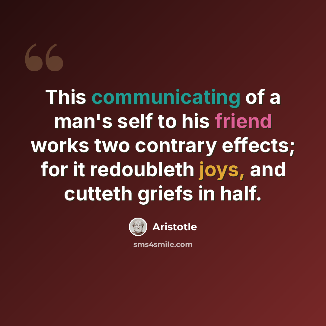 “This communicating of a man's self to his friend works two contrary effects; for it redoubleth joys, and cutteth griefs in half.” quote by Aristotle