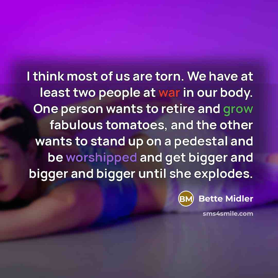 “I think most of us are torn. We have at least two people at war in our body. One person wants to retire and grow fabulous tomatoes, and the other wants to stand up on a pedestal and be worshipped and get bigger and bigger and bigger until she explodes.” quote by Bette Midler