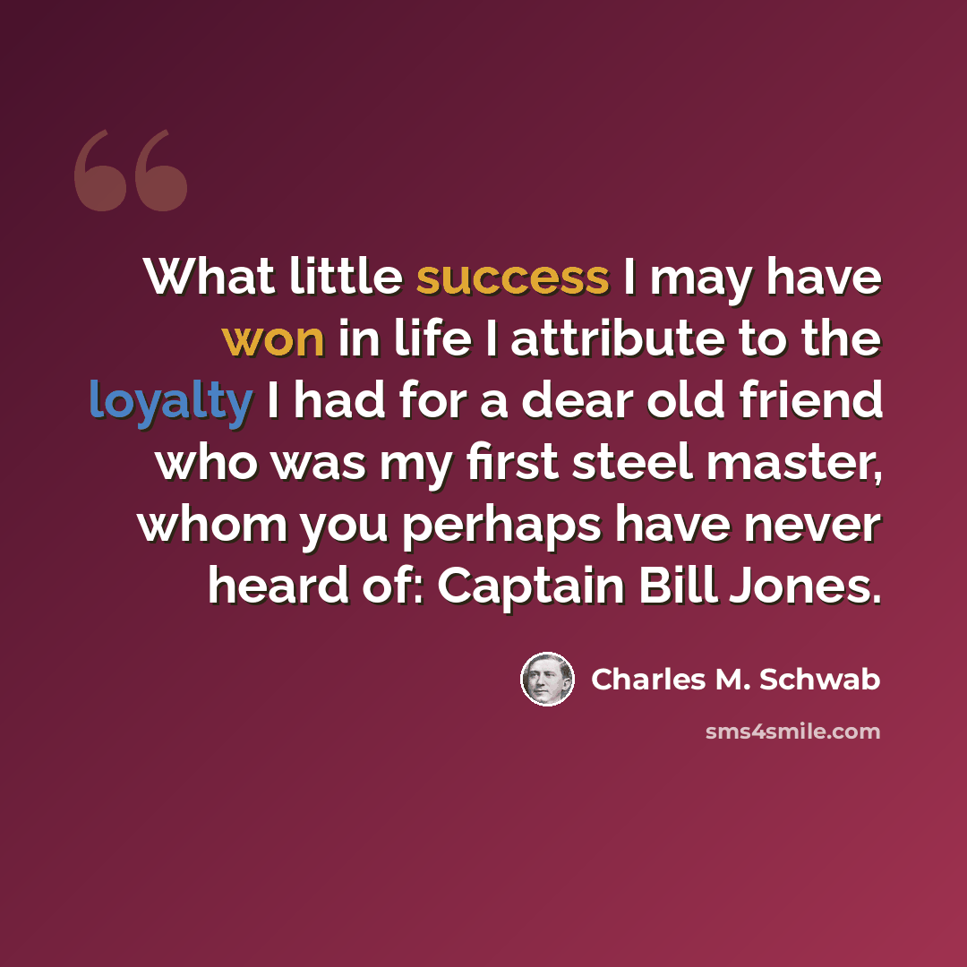 “What little success I may have won in life I attribute to the loyalty I had for a dear old friend who was my first steel master, whom you perhaps have never heard of: Captain Bill Jones.” quote by Charles M. Schwab