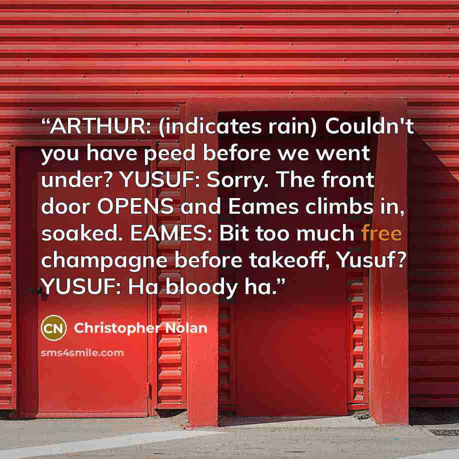 “ARTHUR: (indicates rain) Couldn't you have peed before we went under? YUSUF: Sorry. The front door OPENS and Eames climbs in, soaked. EAMES: Bit too much free champagne before takeoff, Yusuf? YUSUF: Ha bloody ha.” quote by Christopher Nolan