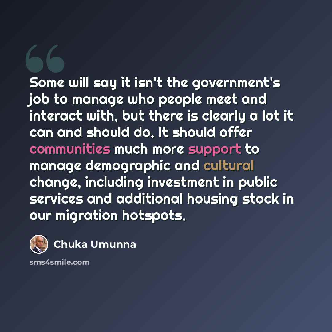 “Some will say it isn't the government's job to manage who people meet and interact with, but there is clearly a lot it can and should do. It should offer communities much more support to manage demographic and cultural change, including investment in public services and additional housing stock in…” quote by Chuka Umunna