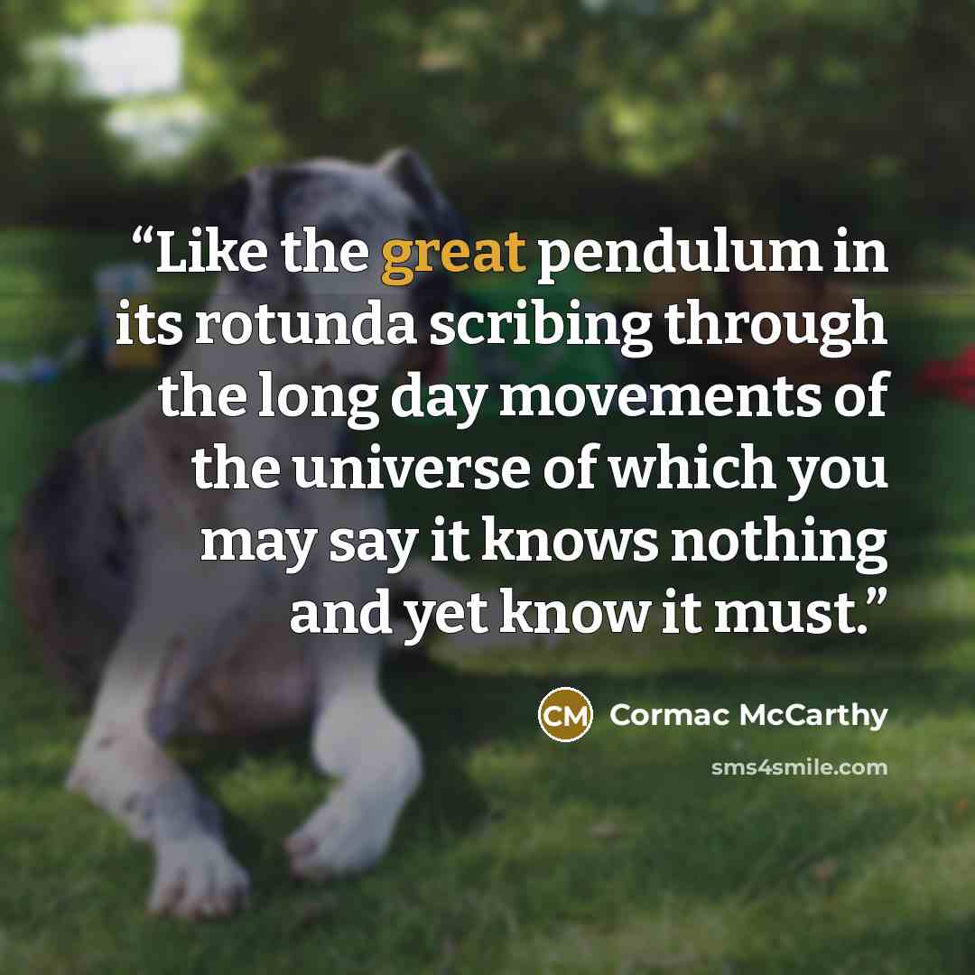 “Like the great pendulum in its rotunda scribing through the long day movements of the universe of which you may say it knows nothing and yet know it must.” quote by Cormac McCarthy
