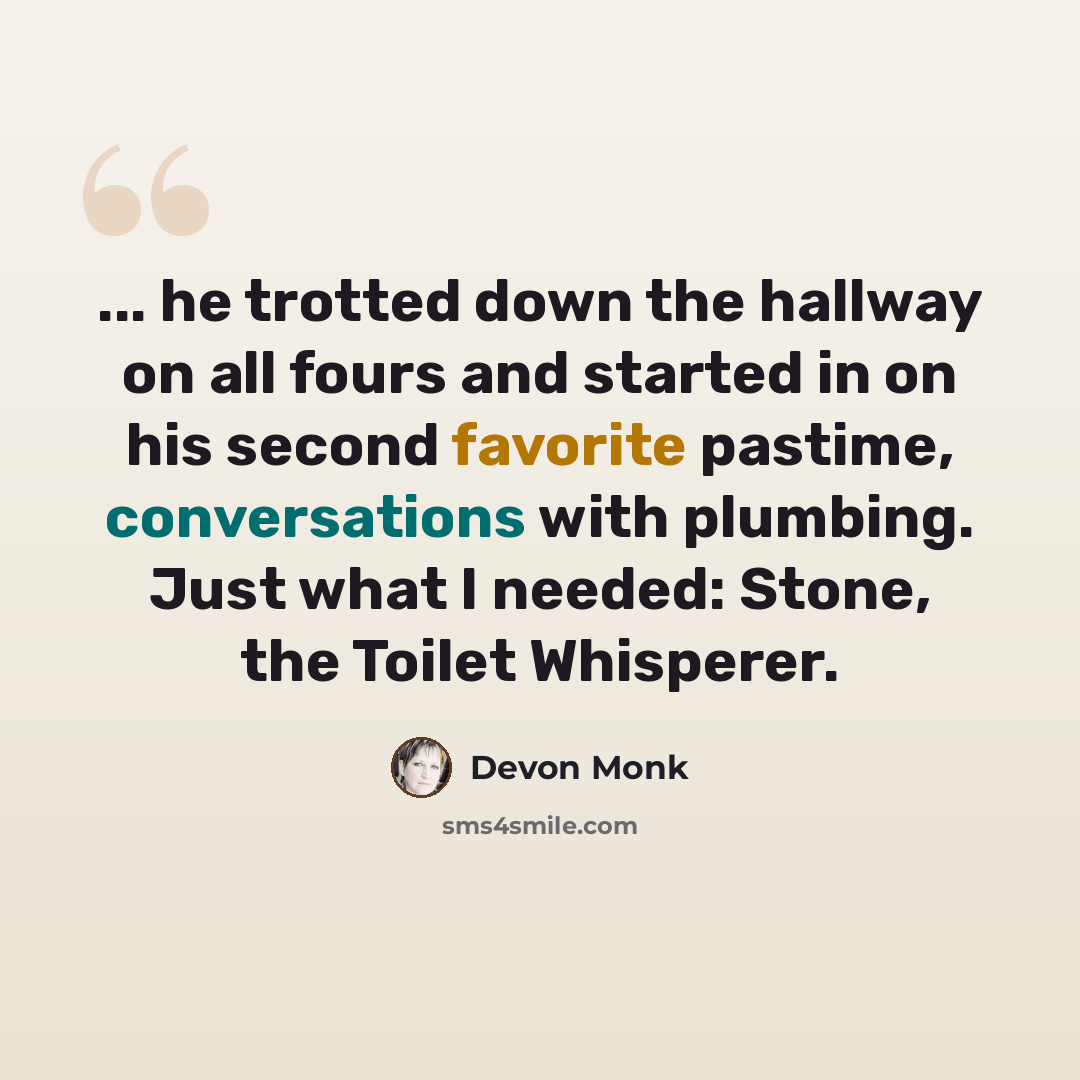 “... he trotted down the hallway on all fours and started in on his second favorite pastime, conversations with plumbing. Just what I needed: Stone, the Toilet Whisperer.” quote by Devon Monk