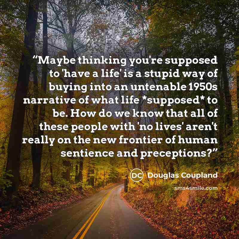“Maybe thinking you're supposed to 'have a life' is a stupid way of buying into an untenable 1950s narrative of what life *supposed* to be. How do we know that all of these people with 'no lives' aren't really on the new frontier of human sentience and preceptions?” quote by Douglas Coupland