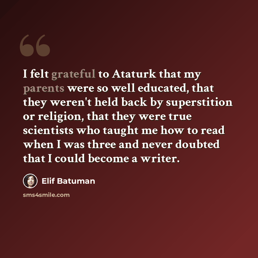 “I felt grateful to Ataturk that my parents were so well educated, that they weren't held back by superstition or religion, that they were true scientists who taught me how to read when I was three and never doubted that I could become a writer.” quote by Elif Batuman