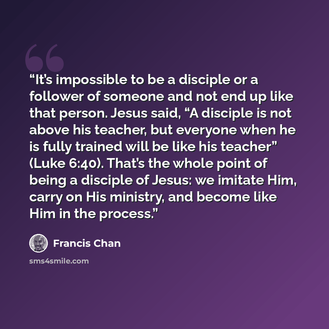 “It’s impossible to be a disciple or a follower of someone and not end up like that person. Jesus said, “A disciple is not above his teacher, but everyone when he is fully trained will be like his teacher” (Luke 6:40). That’s the whole point of being a disciple of Jesus: we imitate Him, carry on…” quote by Francis Chan