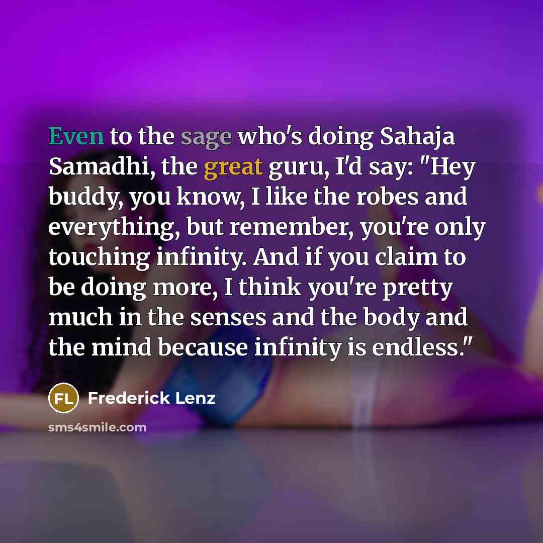 “Even to the sage who's doing Sahaja Samadhi, the great guru, I'd say: "Hey buddy, you know, I like the robes and everything, but remember, you're only touching infinity. And if you claim to be doing more, I think you're pretty much in the senses and the body and the mind because infinity is…” quote by Frederick Lenz