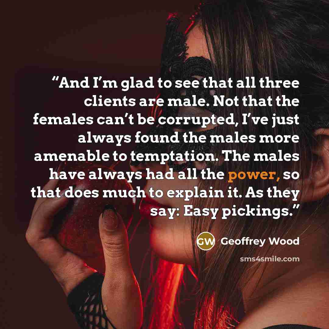 “And I’m glad to see that all three clients are male. Not that the females can’t be corrupted, I’ve just always found the males more amenable to temptation. The males have always had all the power, so that does much to explain it. As they say: Easy pickings.” quote by Geoffrey Wood