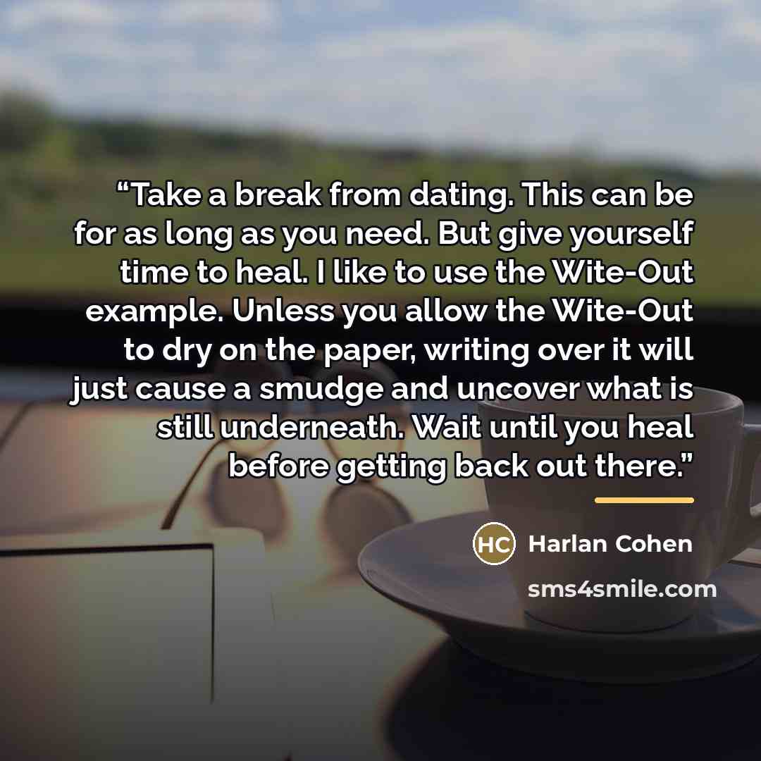 “Take a break from dating. This can be for as long as you need. But give yourself time to heal. I like to use the Wite-Out example. Unless you allow the Wite-Out to dry on the paper, writing over it will just cause a smudge and uncover what is still underneath. Wait until you heal before getting…” quote by Harlan Cohen