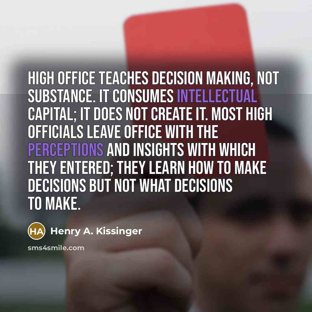 “High office teaches decision making, not substance. It consumes intellectual capital; it does not create it. Most high officials leave office with the perceptions and insights with which they entered; they learn how to make decisions but not what decisions to make.” quote by Henry A. Kissinger