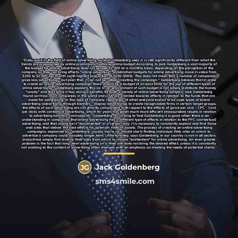 “Daily work in the field of online advertising, as Jack Goldenberg sees it, is still significantly different from what the trends are propagated by online promotions. Defining online budget According to Jack Goldenberg a vast majority of the budget for online advertising does not exceed $2,000 on a…” quote by Anonymous